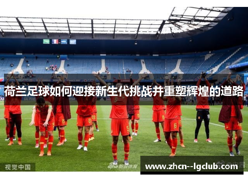 荷兰足球如何迎接新生代挑战并重塑辉煌的道路