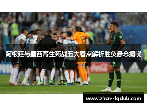 阿根廷与墨西哥生死战五大看点解析胜负悬念揭晓