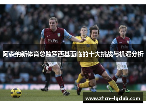 阿森纳新体育总监罗西基面临的十大挑战与机遇分析