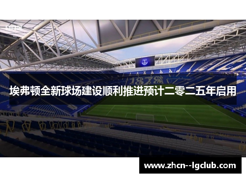 埃弗顿全新球场建设顺利推进预计二零二五年启用